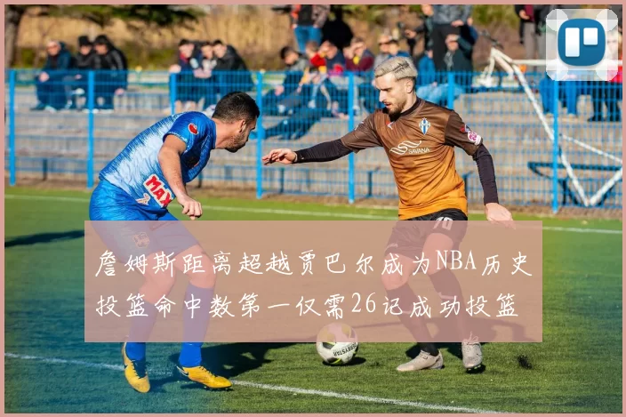 詹姆斯距离超越贾巴尔成为NBA历史投篮命中数第一仅需26记成功投篮