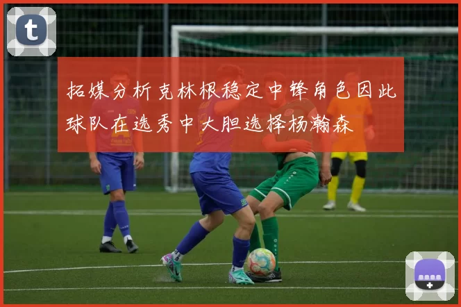 拓媒分析克林根稳定中锋角色因此球队在选秀中大胆选择杨瀚森