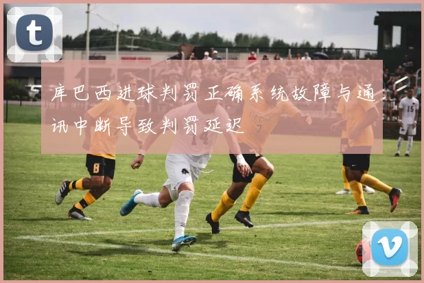 库巴西进球判罚正确系统故障与通讯中断导致判罚延迟
