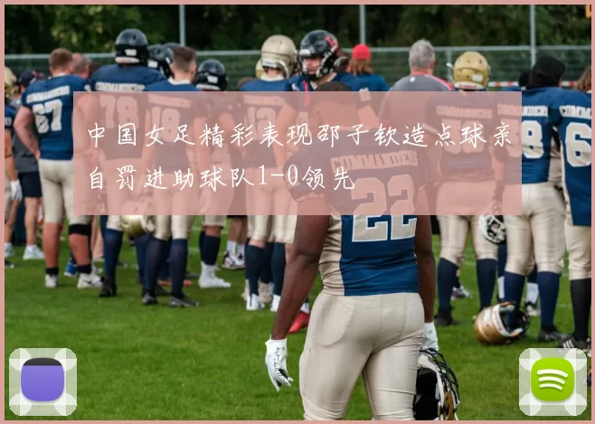 中国女足精彩表现邵子钦造点球亲自罚进助球队1-0领先